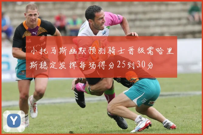 小托马斯幽默预测骑士晋级需哈里斯稳定发挥每场得分25到30分
