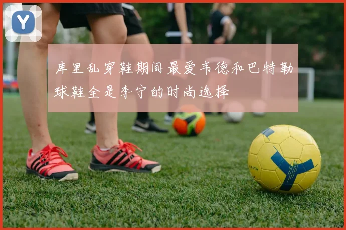 库里乱穿鞋期间最爱韦德和巴特勒球鞋全是李宁的时尚选择