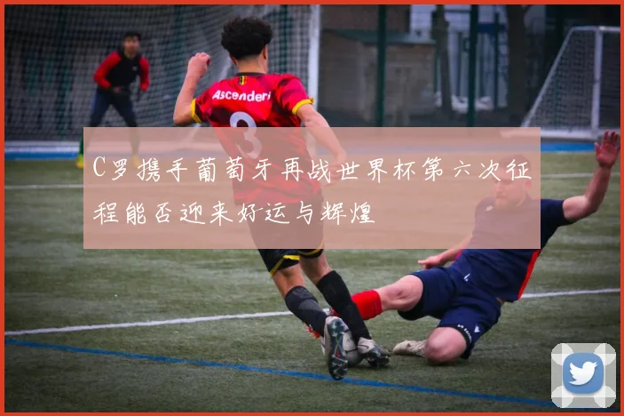 C罗携手葡萄牙再战世界杯第六次征程能否迎来好运与辉煌