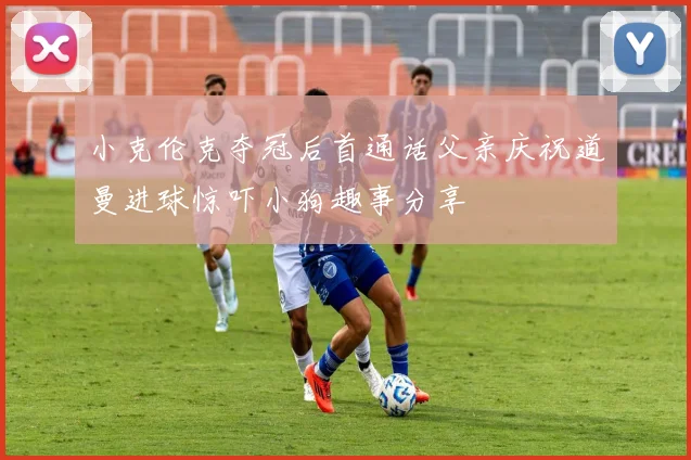 小克伦克夺冠后首通话父亲庆祝道曼进球惊吓小狗趣事分享