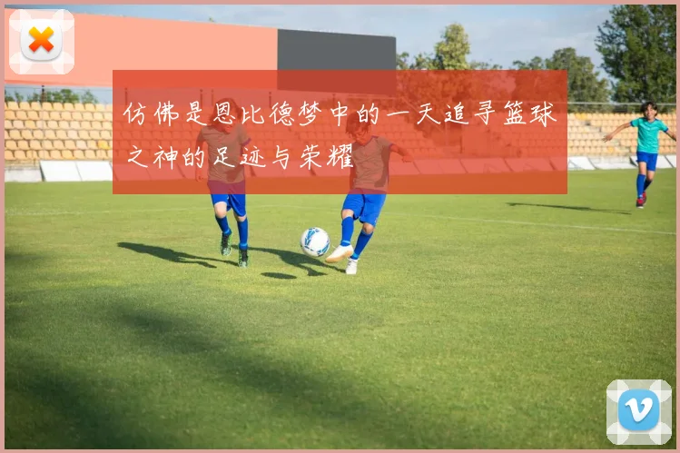 仿佛是恩比德梦中的一天追寻篮球之神的足迹与荣耀