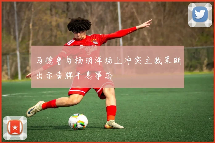 马德鲁与杨明洋场上冲突主裁果断出示黄牌平息事态
