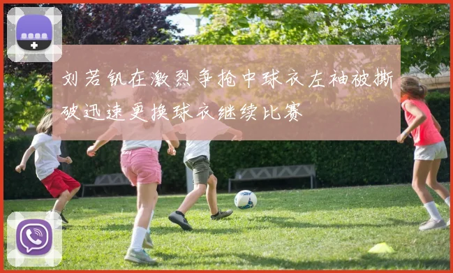 刘若钒在激烈争抢中球衣左袖被撕破迅速更换球衣继续比赛