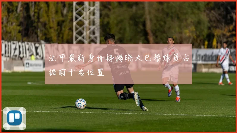 法甲最新身价榜揭晓大巴黎球员占据前十名位置