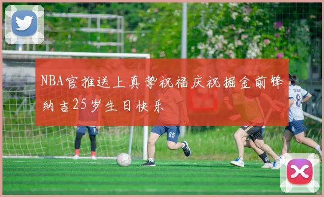 NBA官推送上真挚祝福庆祝掘金前锋纳吉25岁生日快乐