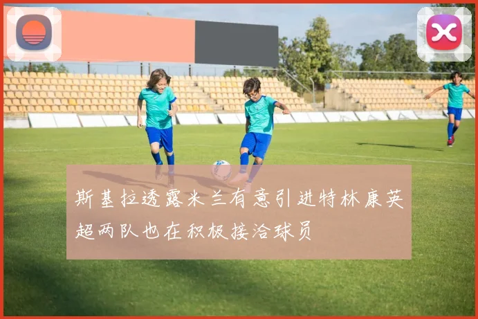 斯基拉透露米兰有意引进特林康英超两队也在积极接洽球员