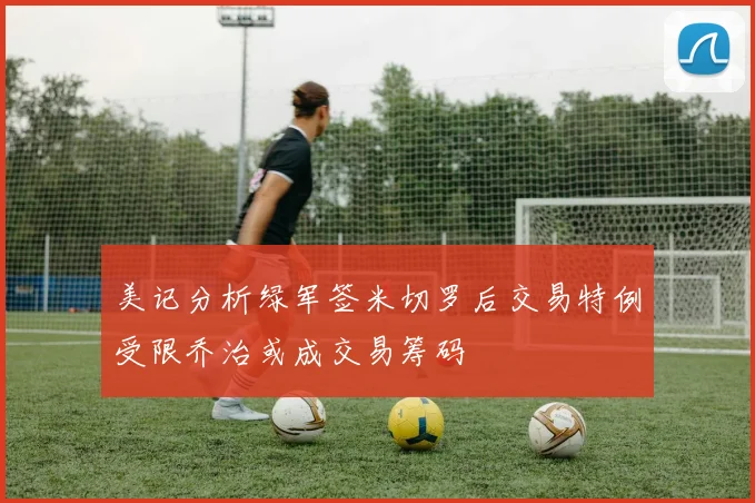 美记分析绿军签米切罗后交易特例受限乔治或成交易筹码