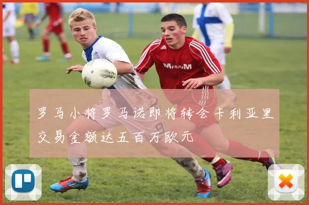 罗马小将罗马诺即将转会卡利亚里交易金额达五百万欧元