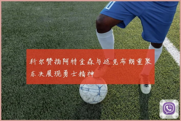 科尔赞扬阿特金森与迈克布朗重聚东决展现勇士精神