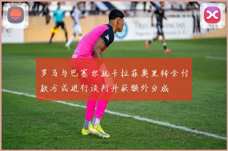 罗马与巴塞尔就卡拉菲奥里转会付款方式进行谈判并获额外分成