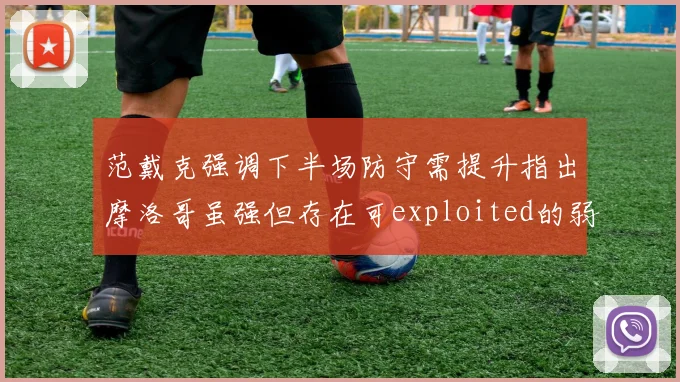 范戴克强调下半场防守需提升指出摩洛哥虽强但存在可exploited的弱点