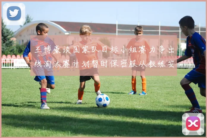 王博豪谈国家队目标小组赛力争出线淘汰赛计划暂时保密服从教练安排