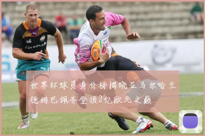 世界杯球员身价榜揭晓亚马尔哈兰德姆巴佩齐登顶2亿欧元之巅
