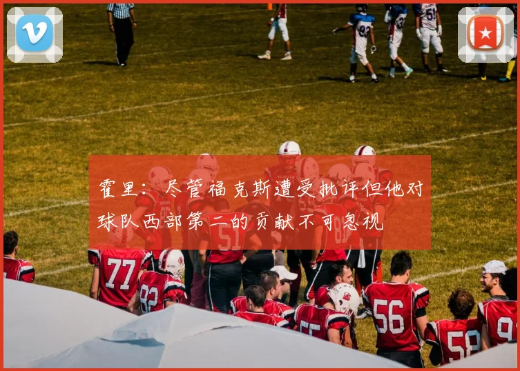 霍里：尽管福克斯遭受批评但他对球队西部第二的贡献不可忽视