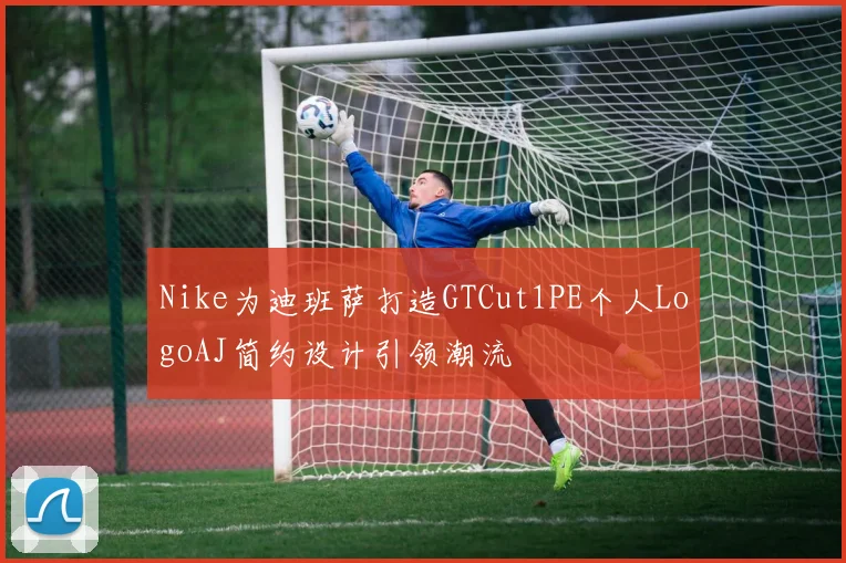 Nike为迪班萨打造GTCut1PE个人LogoAJ简约设计引领潮流