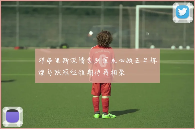 邓弗里斯深情告别国米回顾五年辉煌与欧冠征程期待再相聚
